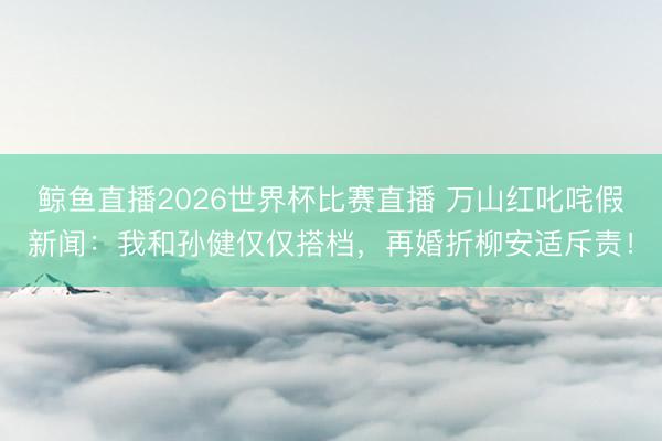 鲸鱼直播2026世界杯比赛直播 万山红叱咤假新闻：我和孙健仅仅搭档，再婚折柳安适斥责！