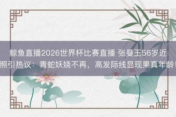 鲸鱼直播2026世界杯比赛直播 张曼玉56岁近照引热议：青蛇妖娆不再，高发际线显现果真年龄！