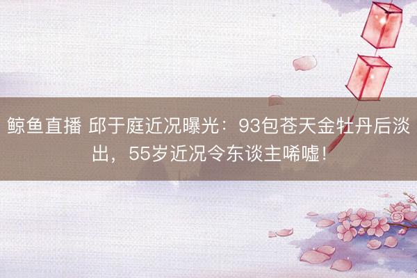 鲸鱼直播 邱于庭近况曝光:93包苍天金牡丹后淡出,55岁近况令东谈主唏嘘!