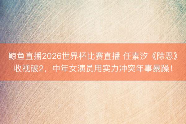 鲸鱼直播2026世界杯比赛直播 任素汐《除恶》收视破2,中年女演员用实力冲突年事暴躁!