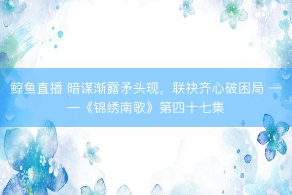 鲸鱼直播 暗谋渐露矛头现,联袂齐心破困局 ——《锦绣南歌》第四十七集