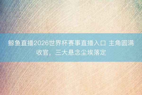 鲸鱼直播2026世界杯赛事直播入口 主角圆满收官,三大悬念尘埃落定