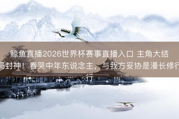 鲸鱼直播2026世界杯赛事直播入口 主角大结局封神!看哭中年东说念主,与我方妥协是漫长修行