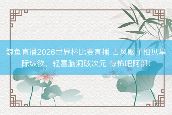 鲸鱼直播2026世界杯比赛直播 古风贩子相见星际纵欲，轻喜脑洞破次元 惊怖吧阿部！
