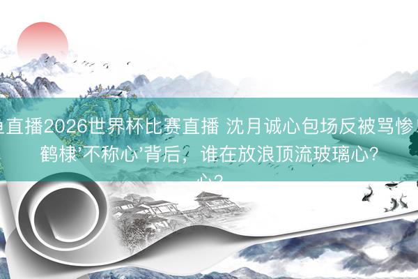 鲸鱼直播2026世界杯比赛直播 沈月诚心包场反被骂惨!王鹤棣'不称心'背后,谁在放浪顶流玻璃心?