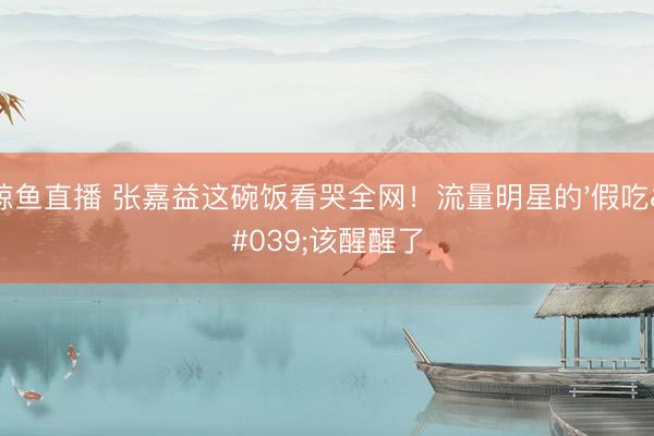 鲸鱼直播 张嘉益这碗饭看哭全网!流量明星的'假吃'该醒醒了