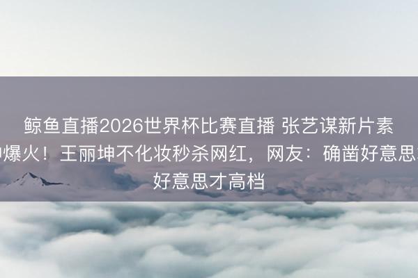 鲸鱼直播2026世界杯比赛直播 张艺谋新片素颜女神爆火!王丽坤不化妆秒杀网红,网友:确凿好意思才高档