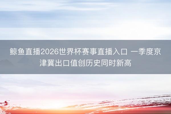 鲸鱼直播2026世界杯赛事直播入口 一季度京津冀出口值创历史同时新高
