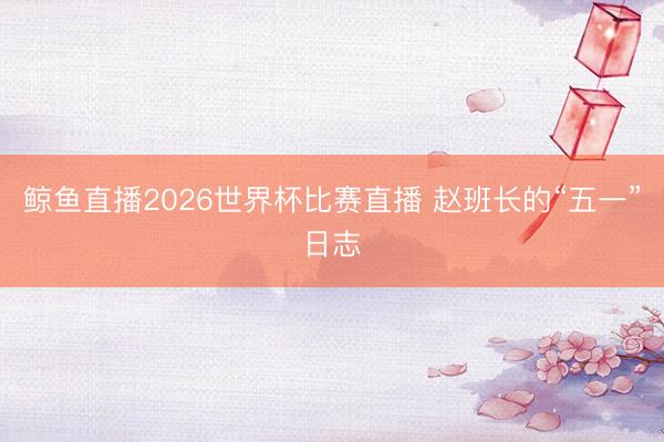 鲸鱼直播2026世界杯比赛直播 赵班长的“五一”日志