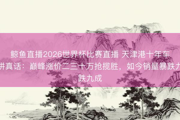 鲸鱼直播2026世界杯比赛直播 天津港十年车商讲真话：巅峰涨价二三十万抢揽胜，如今销量暴跌九成