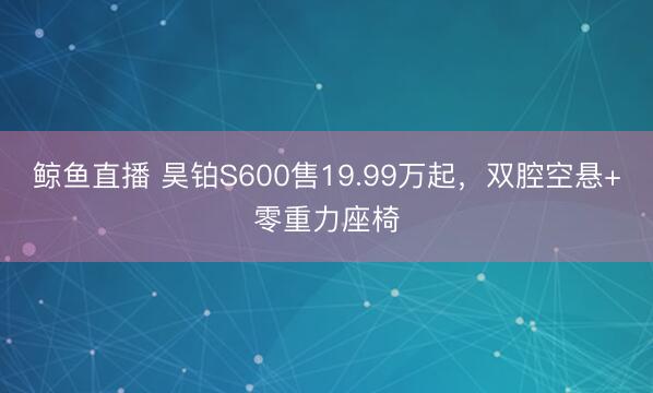 鲸鱼直播 昊铂S600售19.99万起，双腔空悬+零重力座椅