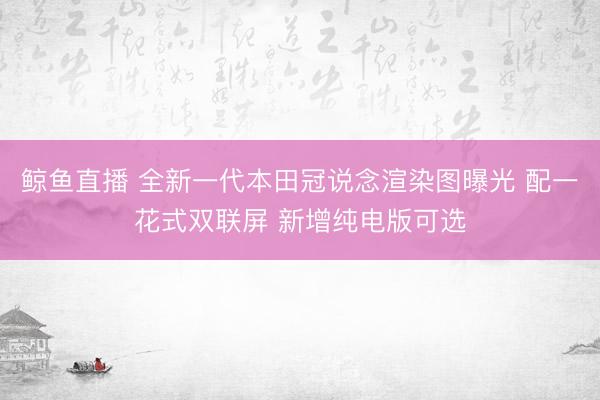 鲸鱼直播 全新一代本田冠说念渲染图曝光 配一花式双联屏 新增纯电版可选