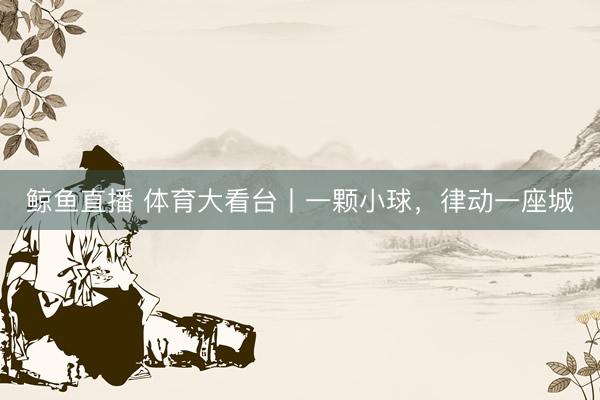 鲸鱼直播 体育大看台丨一颗小球，律动一座城