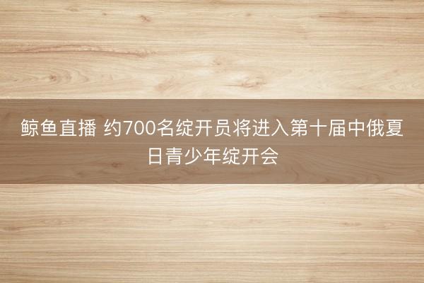鲸鱼直播 约700名绽开员将进入第十届中俄夏日青少年绽开会