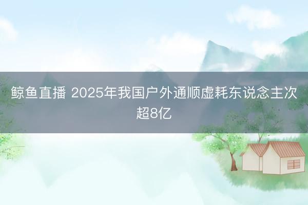 鲸鱼直播 2025年我国户外通顺虚耗东说念主次超8亿