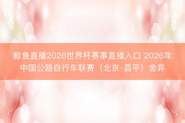 鲸鱼直播2026世界杯赛事直播入口 2026年中国公路自行车联赛（北京·昌平）舍弃