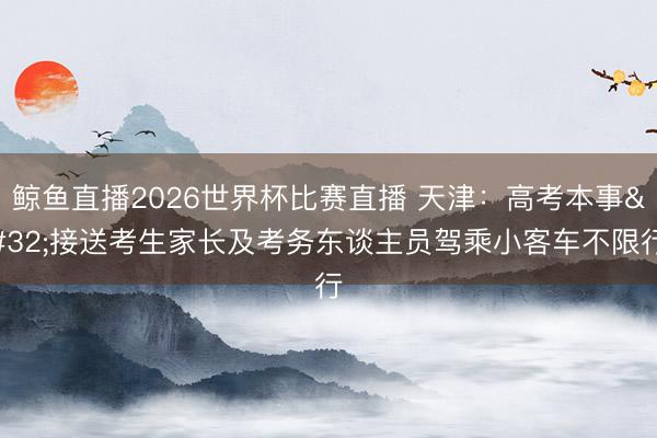 鲸鱼直播2026世界杯比赛直播 天津：高考本事 接送考生家长及考务东谈主员驾乘小客车不限行
