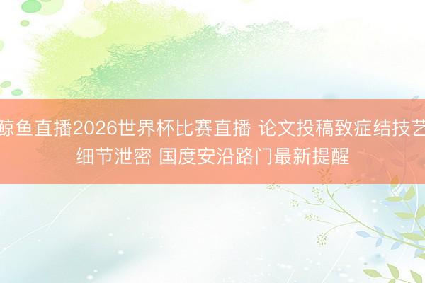 鲸鱼直播2026世界杯比赛直播 论文投稿致症结技艺细节泄密 国度安沿路门最新提醒
