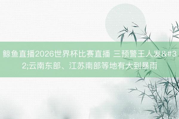 鲸鱼直播2026世界杯比赛直播 三预警王人发 云南东部、江苏南部等地有大到暴雨