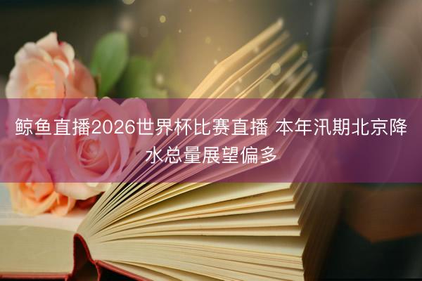 鲸鱼直播2026世界杯比赛直播 本年汛期北京降水总量展望偏多