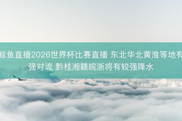 鲸鱼直播2026世界杯比赛直播 东北华北黄淮等地有强对流 黔桂湘赣皖浙将有较强降水