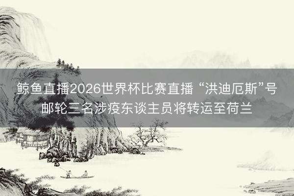 鲸鱼直播2026世界杯比赛直播 “洪迪厄斯”号邮轮三名涉疫东谈主员将转运至荷兰
