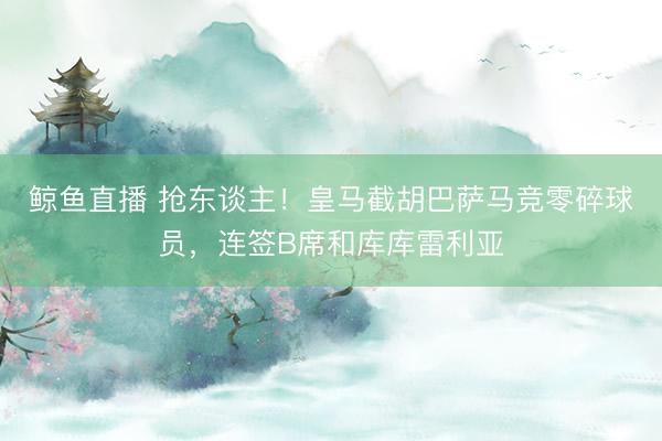 鲸鱼直播 抢东谈主！皇马截胡巴萨马竞零碎球员，连签B席和库库雷利亚