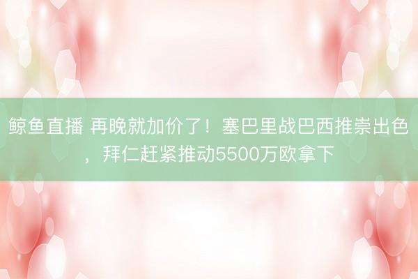 鲸鱼直播 再晚就加价了!塞巴里战巴西推崇出色,拜仁赶紧推动5500万欧拿下