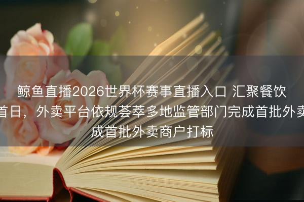 鲸鱼直播2026世界杯赛事直播入口 汇聚餐饮新规现实首日,外卖平台依规荟萃多地监管部门完成首批外卖商户打标