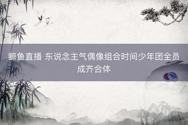 鲸鱼直播 东说念主气偶像组合时间少年团全员成齐合体