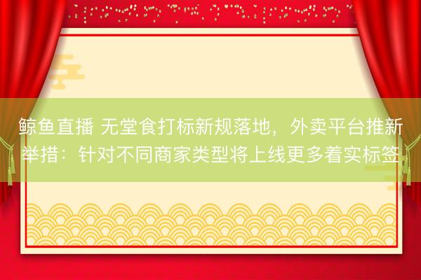 鲸鱼直播 无堂食打标新规落地,外卖平台推新举措:针对不同商家类型将上线更多着实标签