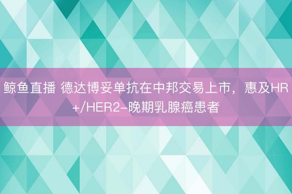 鲸鱼直播 德达博妥单抗在中邦交易上市，惠及HR+/HER2-晚期乳腺癌患者