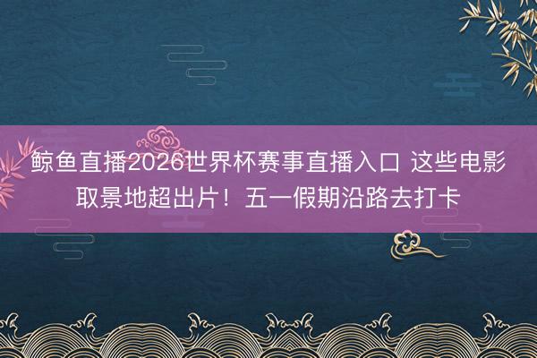 鲸鱼直播2026世界杯赛事直播入口 这些电影取景地超出片！五一假期沿路去打卡