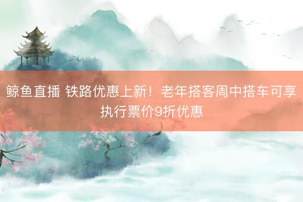 鲸鱼直播 铁路优惠上新!老年搭客周中搭车可享执行票价9折优惠