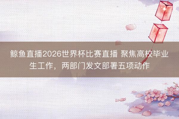 鲸鱼直播2026世界杯比赛直播 聚焦高校毕业生工作，两部门发文部署五项动作