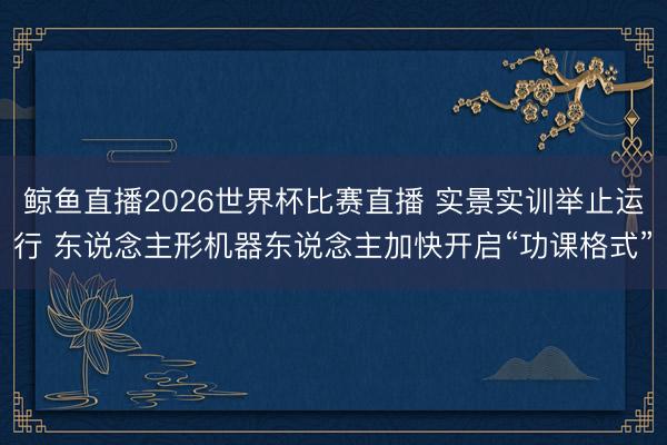鲸鱼直播2026世界杯比赛直播 实景实训举止运行 东说念主形机器东说念主加快开启“功课格式”
