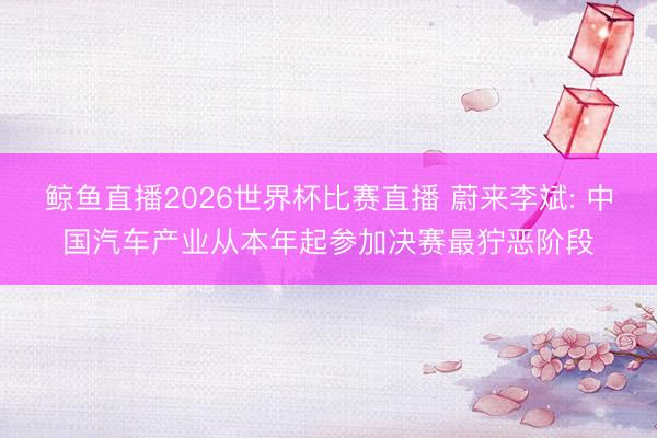 鲸鱼直播2026世界杯比赛直播 蔚来李斌: 中国汽车产业从本年起参加决赛最狞恶阶段