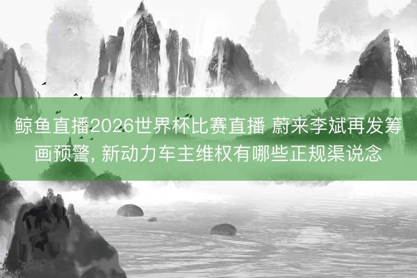 鲸鱼直播2026世界杯比赛直播 蔚来李斌再发筹画预警， 新动力车主维权有哪些正规渠说念