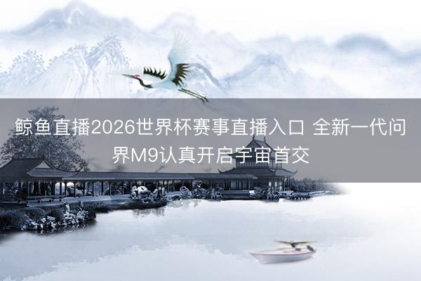 鲸鱼直播2026世界杯赛事直播入口 全新一代问界M9认真开启宇宙首交