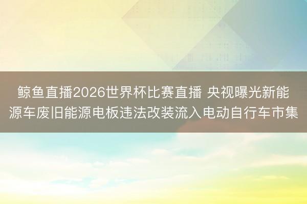 鲸鱼直播2026世界杯比赛直播 央视曝光新能源车废旧能源电板违法改装流入电动自行车市集