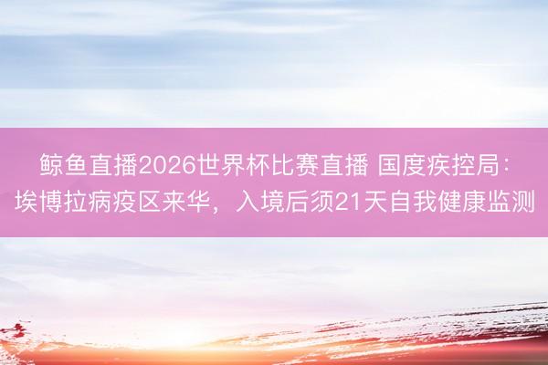 鲸鱼直播2026世界杯比赛直播 国度疾控局：埃博拉病疫区来华，入境后须21天自我健康监测