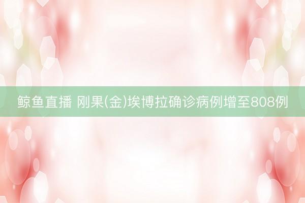 鲸鱼直播 刚果(金)埃博拉确诊病例增至808例