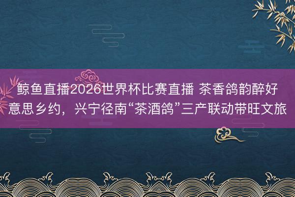 鲸鱼直播2026世界杯比赛直播 茶香鸽韵醉好意思乡约,兴宁径南“茶酒鸽”三产联动带旺文旅