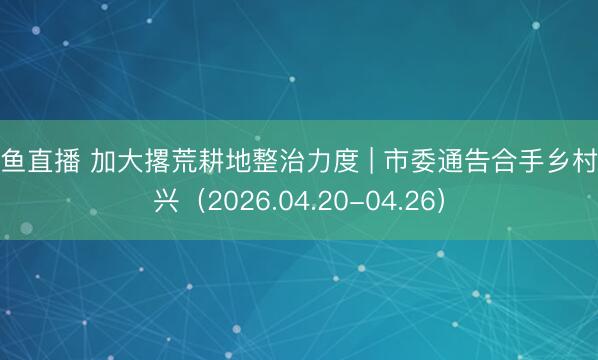 鲸鱼直播 加大撂荒耕地整治力度 | 市委通告合手乡村振兴（2026.04.20-04.26）