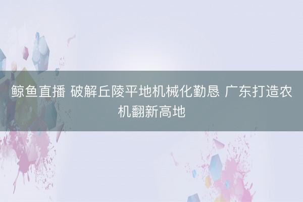 鲸鱼直播 破解丘陵平地机械化勤恳 广东打造农机翻新高地