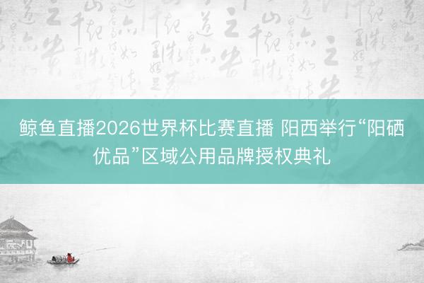 鲸鱼直播2026世界杯比赛直播 阳西举行“阳硒优品”区域公用品牌授权典礼