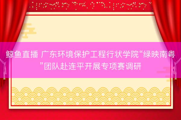 鲸鱼直播 广东环境保护工程行状学院“绿映南粤”团队赴连平开展专项赛调研