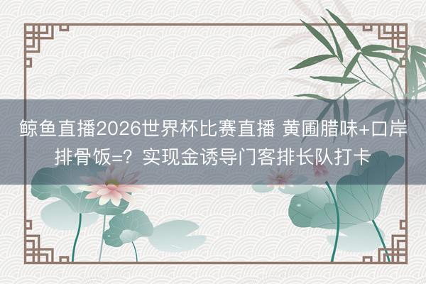 鲸鱼直播2026世界杯比赛直播 黄圃腊味+口岸排骨饭=？实现金诱导门客排长队打卡