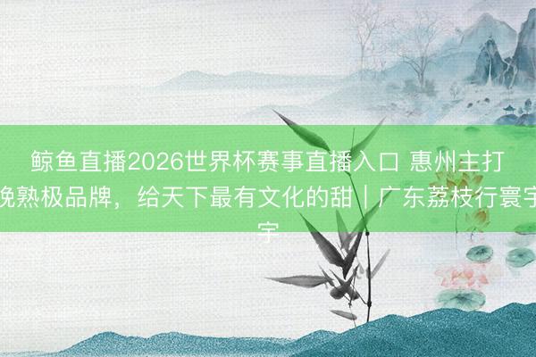 鲸鱼直播2026世界杯赛事直播入口 惠州主打晚熟极品牌，给天下最有文化的甜｜广东荔枝行寰宇