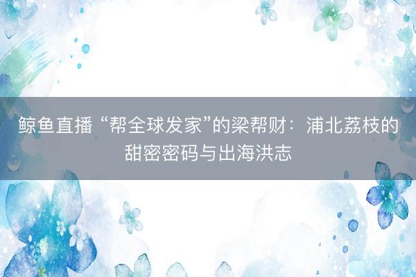 鲸鱼直播 “帮全球发家”的梁帮财:浦北荔枝的甜密密码与出海洪志